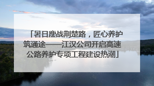 暑日鏖战荆楚路，匠心养护筑通途——江汉公司开启高速公路养护专项工程建设热潮